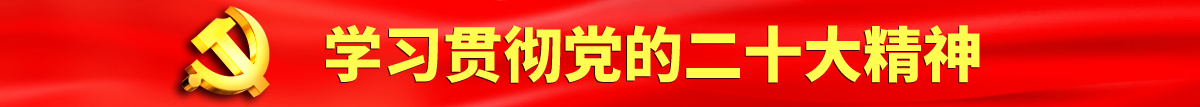 大鸡巴操大奶子视频认真学习贯彻落实党的二十大会议精神